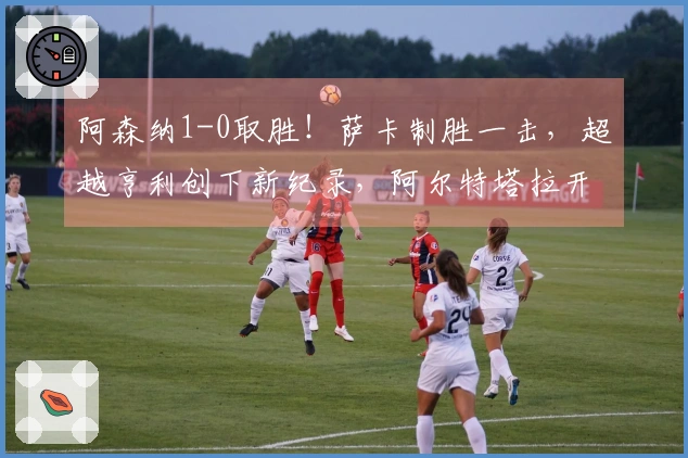 阿森纳1-0取胜！萨卡制胜一击，超越亨利创下新纪录，阿尔特塔拉开与曼城7分差距