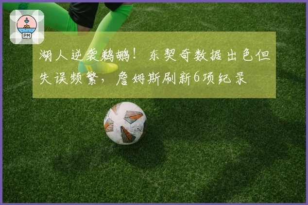 湖人逆袭鹈鹕！东契奇数据出色但失误频繁，詹姆斯刷新6项纪录