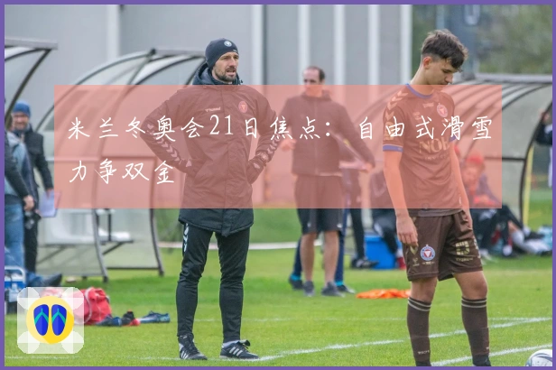 米兰冬奥会21日焦点：自由式滑雪力争双金