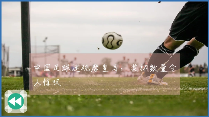 中国足球迷观摩皇马，奖杯数量令人惊叹