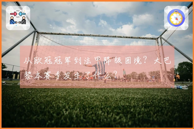 从欧冠冠军到法甲降级困境？大巴黎本赛季发生了什么？