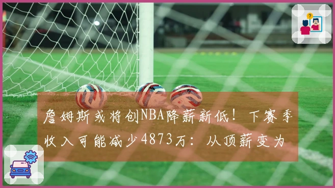 詹姆斯或将创NBA降薪新低！下赛季收入可能减少4873万：从顶薪变为底薪？