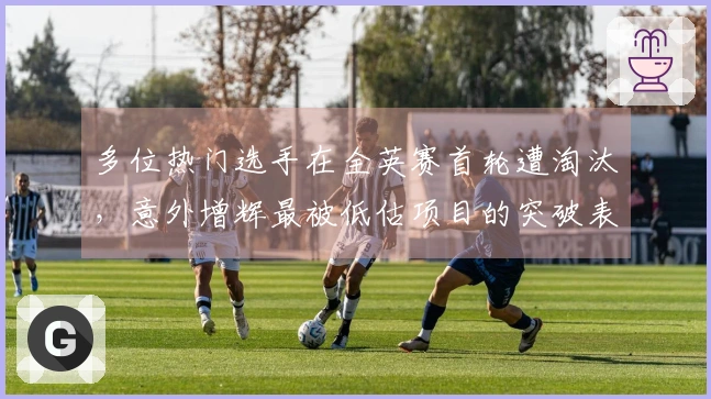 多位热门选手在全英赛首轮遭淘汰,意外增辉最被低估项目的突破表现