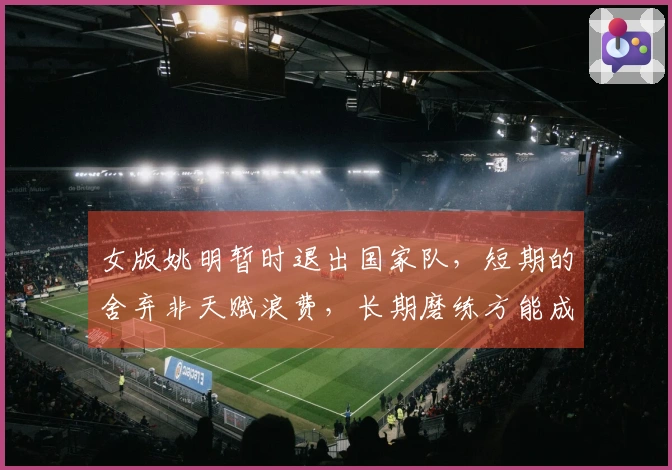 女版姚明暂时退出国家队，短期的舍弃非天赋浪费，长期磨练方能成就顶级内线