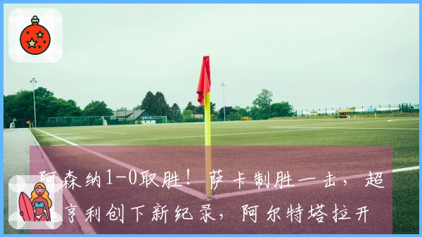 阿森纳1-0取胜！萨卡制胜一击，超越亨利创下新纪录，阿尔特塔拉开与曼城7分差距