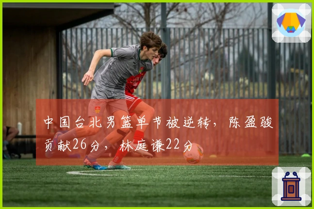 中国台北男篮单节被逆转，陈盈骏贡献26分，林庭谦22分