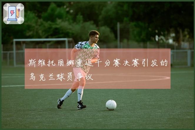 斯维托丽娜重返千分赛决赛引发的乌克兰球员争议