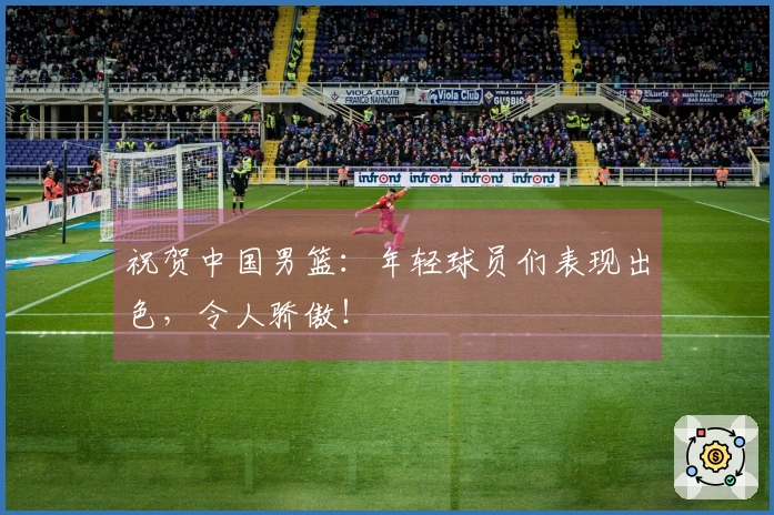 祝贺中国男篮：年轻球员们表现出色，令人骄傲！