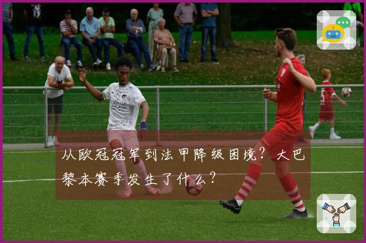 从欧冠冠军到法甲降级困境？大巴黎本赛季发生了什么？