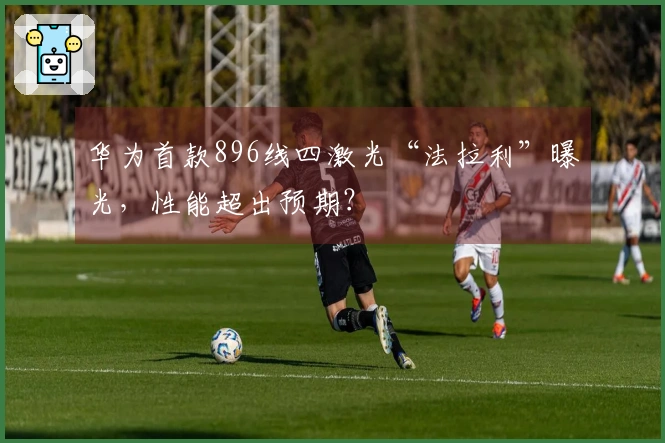 华为首款896线四激光“法拉利”曝光，性能超出预期？