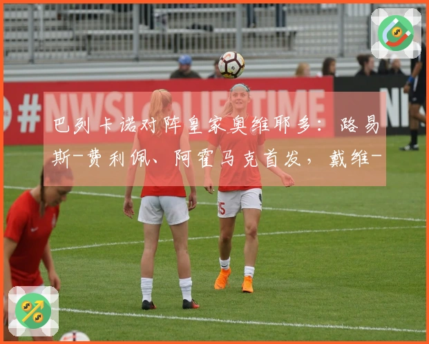 巴列卡诺对阵皇家奥维耶多：路易斯-费利佩、阿霍马克首发，戴维-卡尔莫、比尼亚斯参赛