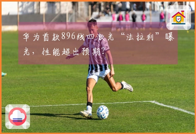 华为首款896线四激光“法拉利”曝光，性能超出预期？