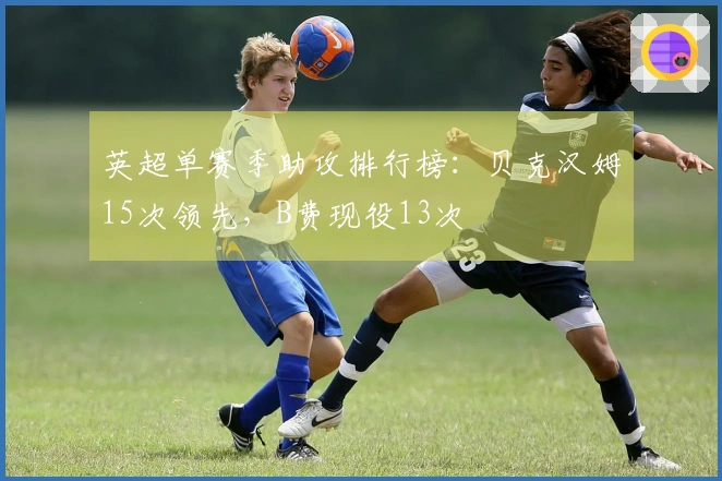 英超单赛季助攻排行榜：贝克汉姆15次领先，B费现役13次