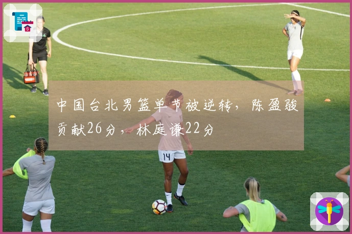 中国台北男篮单节被逆转，陈盈骏贡献26分，林庭谦22分