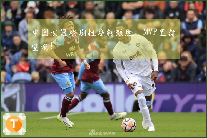 中国女篮戏剧性逆转致胜，MVP显赫登场！